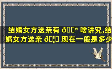 结婚女方送亲有 💮 啥讲究,结婚女方送亲 🦈 现在一般是多少个人